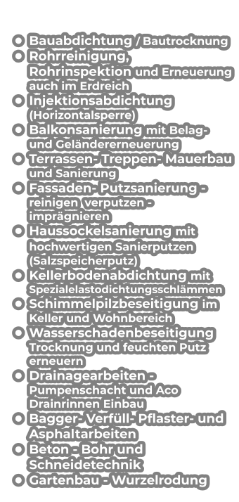 •	Bauabdichtung / Bautrocknung •	Rohrreinigung, Rohrinspektion und Erneuerung auch im Erdreich •	Injektionsabdichtung (Horizontalsperre) •	Balkonsanierung mit Belag- und Geländererneuerung •	Terrassen- Treppen- Mauerbau und Sanierung •	Fassaden- Putzsanierung - reinigen  verputzen - imprägnieren  •	Haussockelsanierung mit hochwertigen Sanierputzen (Salzspeicherputz) •	Kellerbodenabdichtung mit Spezialelastodichtungsschlämmen •	Schimmelpilzbeseitigung im  Keller und Wohnbereich  •	Wasserschadenbeseitigung Trocknung und feuchten Putz erneuern •	Drainagearbeiten - Pumpenschacht und Aco Drainrinnen Einbau •	Bagger- Verfüll- Pflaster- und Asphaltarbeiten •	Beton - Bohr und Schneidetechnik •	Gartenbau - Wurzelrodung